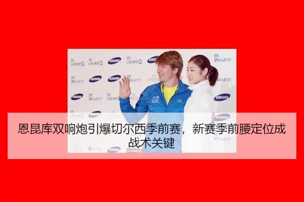 恩昆库双响炮引爆切尔西季前赛，新赛季前腰定位成战术关键