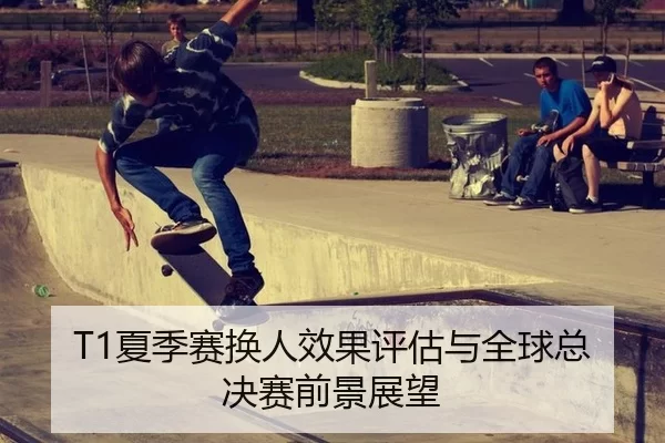 T1夏季赛换人效果评估与全球总决赛前景展望