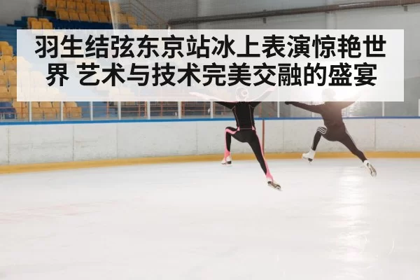 羽生结弦东京站冰上表演惊艳世界 艺术与技术完美交融的盛宴