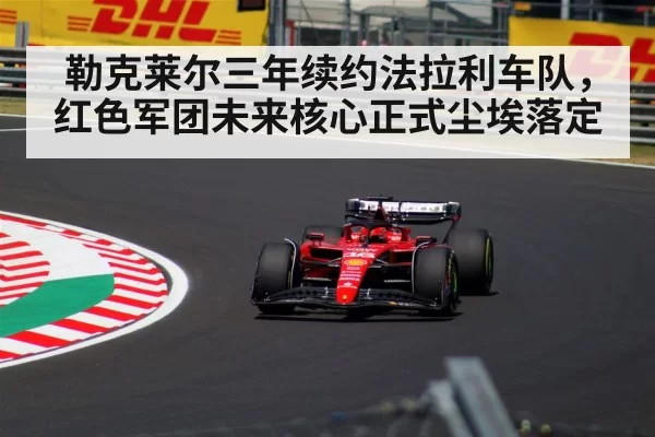 勒克莱尔三年续约法拉利车队，红色军团未来核心正式尘埃落定