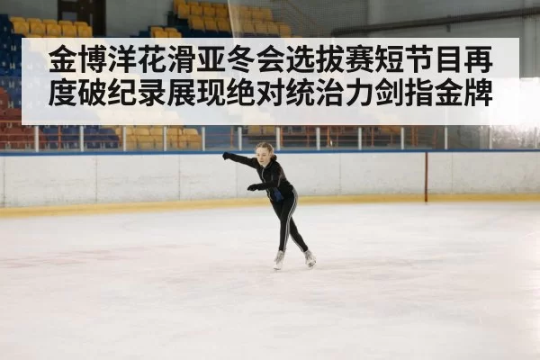 金博洋花滑亚冬会选拔赛短节目再度破纪录展现绝对统治力剑指金牌